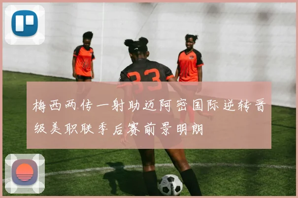 梅西两传一射助迈阿密国际逆转晋级美职联季后赛前景明朗