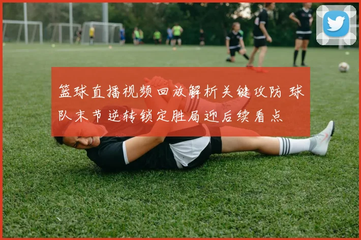 篮球直播视频回放解析关键攻防 球队末节逆转锁定胜局迎后续看点