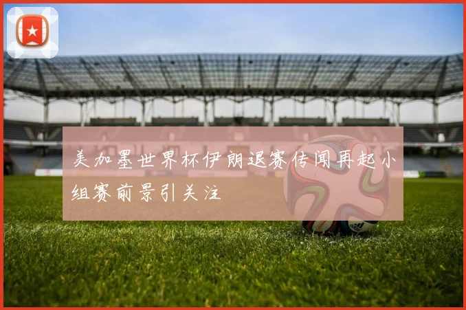 美加墨世界杯伊朗退赛传闻再起小组赛前景引关注