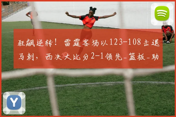 狂飙逆转！雷霆客场以123-108击退马刺，西决大比分2-1领先_篮板_助攻_NBA