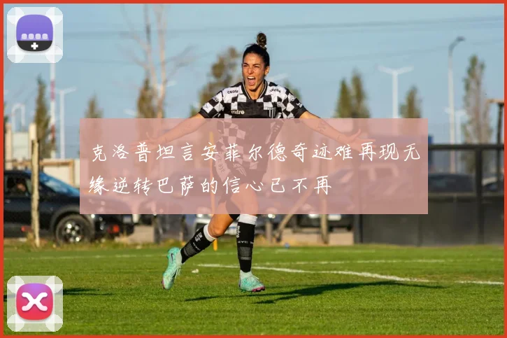 克洛普坦言安菲尔德奇迹难再现无缘逆转巴萨的信心已不再
