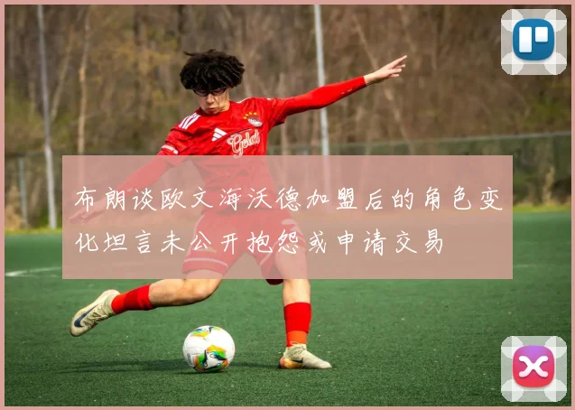 布朗谈欧文海沃德加盟后的角色变化坦言未公开抱怨或申请交易