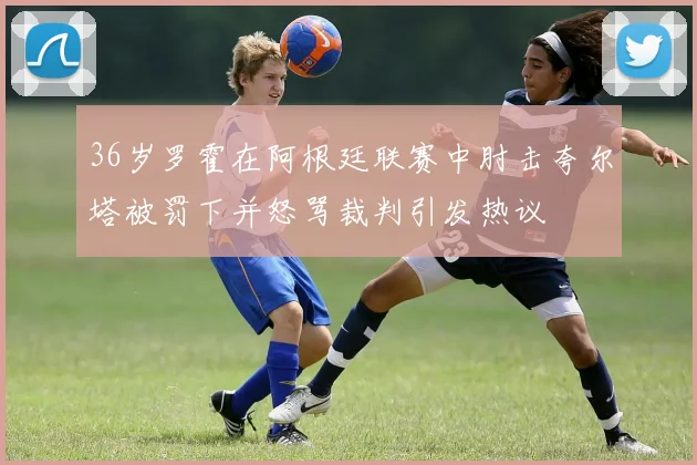 36岁罗霍在阿根廷联赛中肘击夸尔塔被罚下并怒骂裁判引发热议