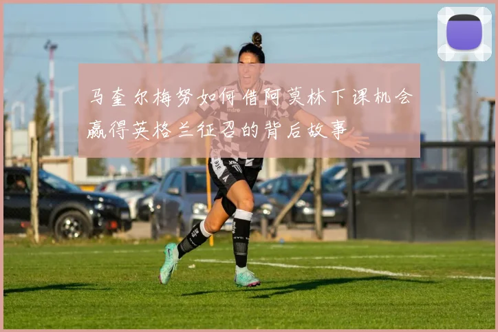 马奎尔梅努如何借阿莫林下课机会赢得英格兰征召的背后故事