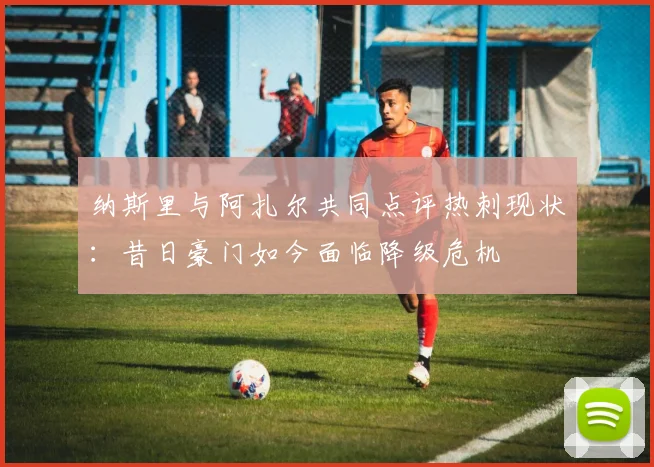 纳斯里与阿扎尔共同点评热刺现状：昔日豪门如今面临降级危机