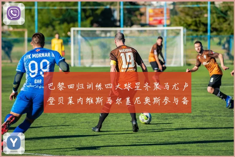 巴黎回归训练四大球星齐聚马尤卢登贝莱内维斯马尔基尼奥斯参与备战