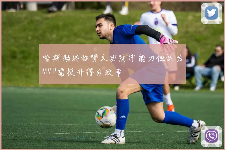 哈斯勒姆称赞文班防守能力但认为MVP需提升得分效率