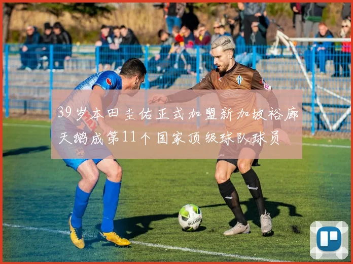 39岁本田圭佑正式加盟新加坡裕廊天鹅成第11个国家顶级球队球员