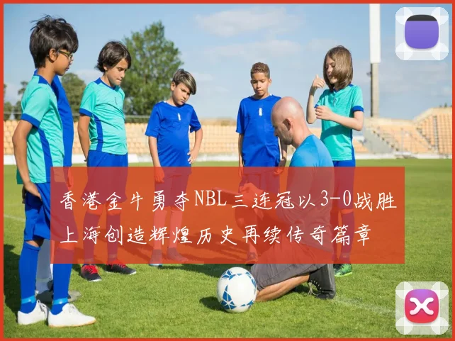 香港金牛勇夺NBL三连冠以3-0战胜上海创造辉煌历史再续传奇篇章