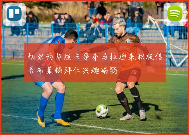 切尔西与纽卡争夺马拉迎来积极信号布莱顿拜仁兴趣减弱