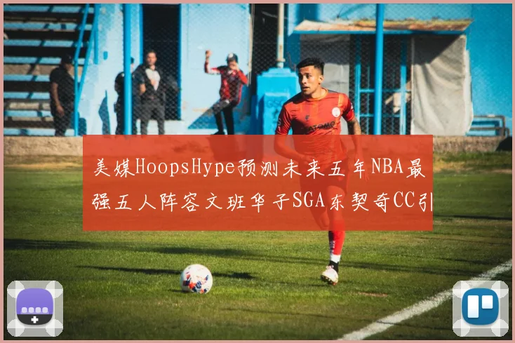 美媒HoopsHype预测未来五年NBA最强五人阵容文班华子SGA东契奇CC引发热议