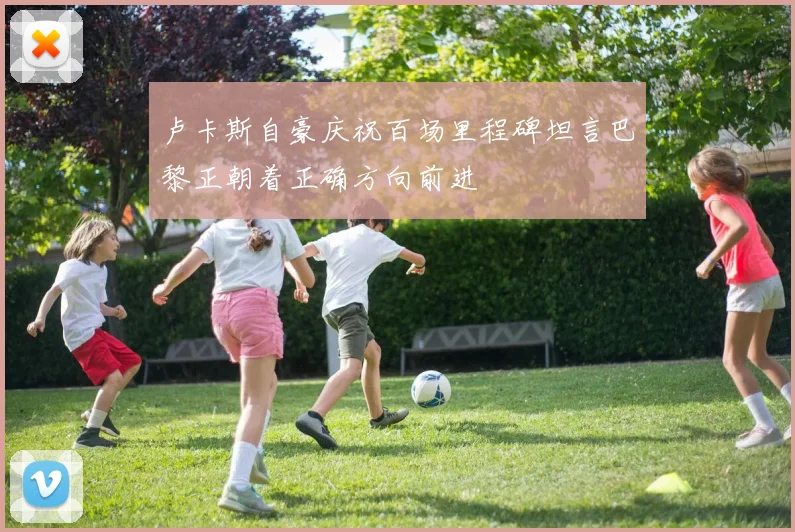 卢卡斯自豪庆祝百场里程碑坦言巴黎正朝着正确方向前进