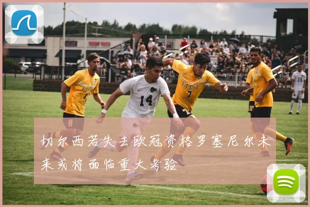 切尔西若失去欧冠资格罗塞尼尔未来或将面临重大考验